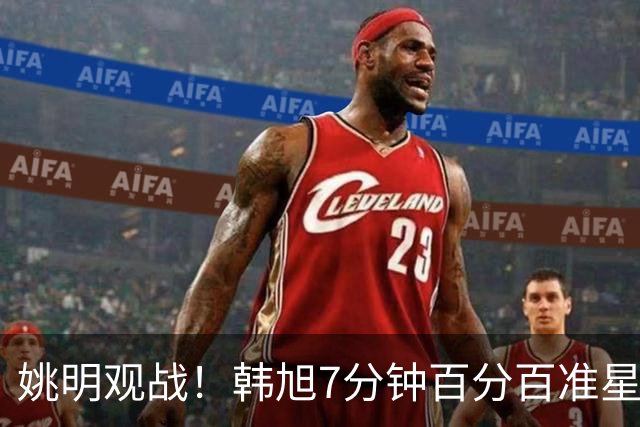姚明观战！韩旭7分钟百分百准星5+2帽 自由人爆冷大胜联盟第一