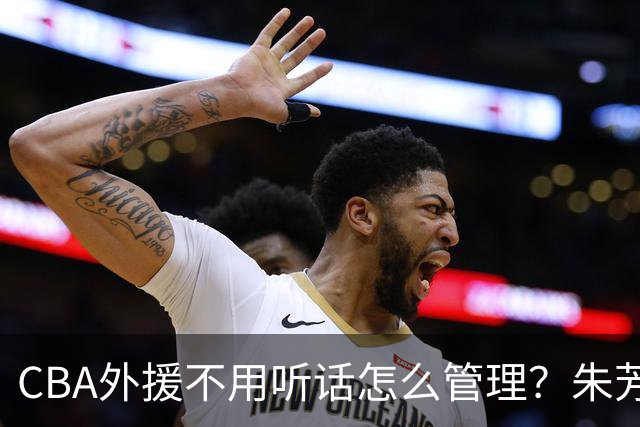 CBA外援不用听话怎么管理？朱芳雨：翻译会给他看我以前是什么状态